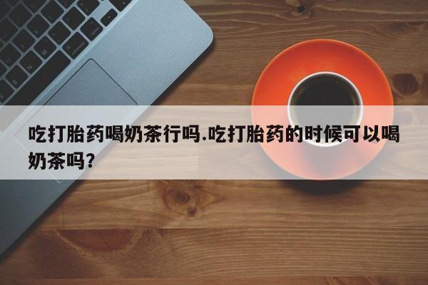 意外怀孕怎么买流产药吃打胎药喝奶茶行吗.吃打胎药的时候可以喝奶茶吗？