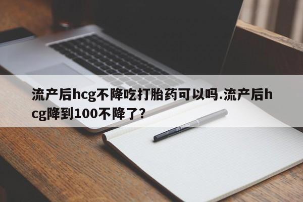 意外怀孕怎么买流产药流产后hcg不降吃打胎药可以吗.流产后hcg降到100不降了？