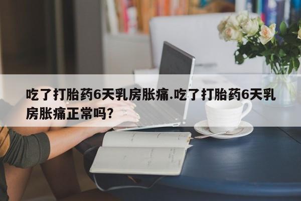 意外怀孕怎么买流产药吃了打胎药6天乳房胀痛.吃了打胎药6天乳房胀痛正常吗？