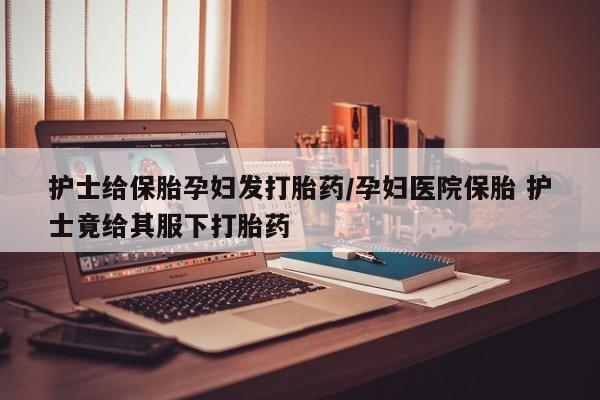 意外怀孕怎么买流产药护士给保胎孕妇发打胎药/孕妇医院保胎 护士竟给其服下打胎药
