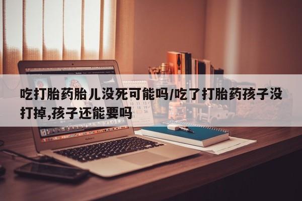 意外怀孕怎么买流产药吃打胎药胎儿没死可能吗/吃了打胎药孩子没打掉,孩子还能要吗