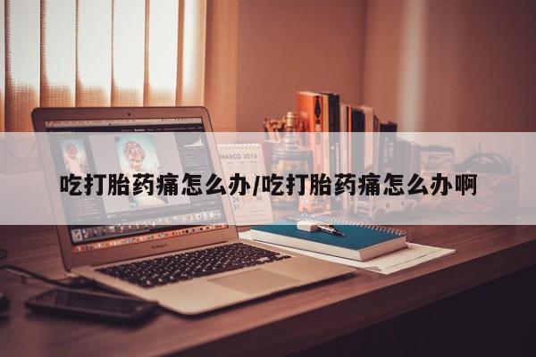 意外怀孕怎么买流产药吃打胎药痛怎么办/吃打胎药痛怎么办啊