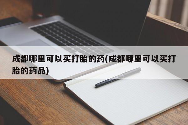 意外怀孕怎么买流产药成都哪里可以买打胎的药(成都哪里可以买打胎的药品)