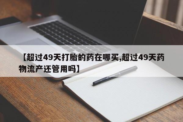 意外怀孕怎么买流产药【超过49天打胎的药在哪买,超过49天药物流产还管用吗】