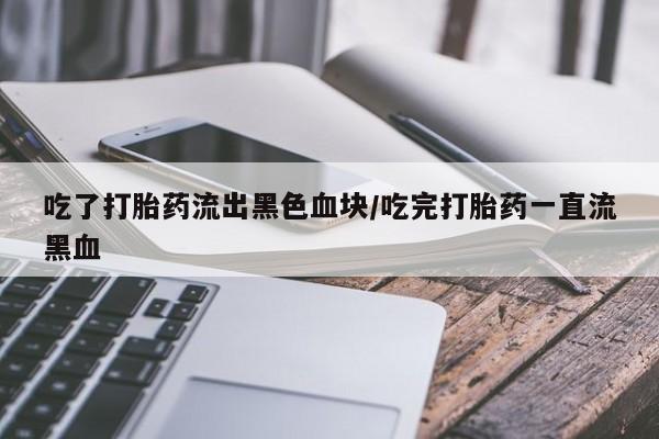 意外怀孕怎么买流产药吃了打胎药流出黑色血块/吃完打胎药一直流黑血