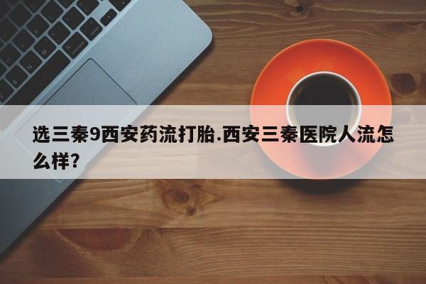 意外怀孕怎么买流产药选三秦9西安药流打胎.西安三秦医院人流怎么样？