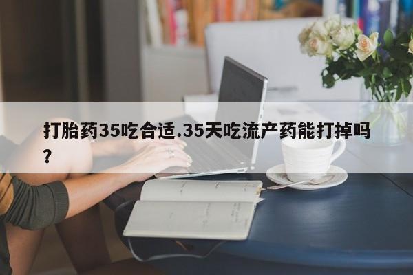 意外怀孕怎么买流产药打胎药35吃合适.35天吃流产药能打掉吗？