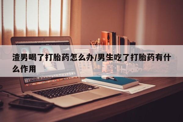 意外怀孕怎么买流产药渣男喝了打胎药怎么办/男生吃了打胎药有什么作用