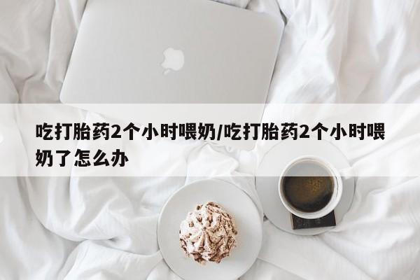 意外怀孕怎么买流产药吃打胎药2个小时喂奶/吃打胎药2个小时喂奶了怎么办