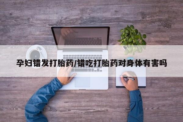 意外怀孕怎么买流产药孕妇错发打胎药/错吃打胎药对身体有害吗