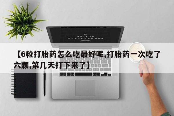 意外怀孕怎么买流产药【6粒打胎药怎么吃最好呢,打胎药一次吃了六颗,第几天打下来了】