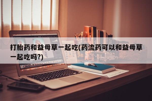 意外怀孕怎么买流产药打胎药和益母草一起吃(药流药可以和益母草一起吃吗?)