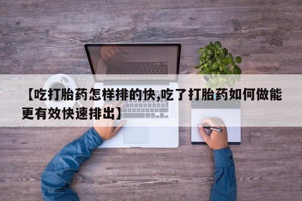 意外怀孕怎么买流产药【吃打胎药怎样排的快,吃了打胎药如何做能更有效快速排出】