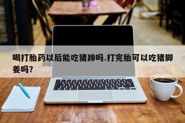 意外怀孕怎么买流产药喝打胎药以后能吃猪蹄吗.打完胎可以吃猪脚姜吗？