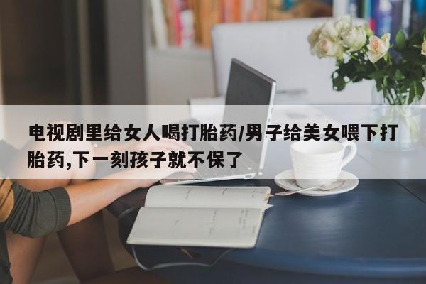 意外怀孕怎么买流产药电视剧里给女人喝打胎药/男子给美女喂下打胎药,下一刻孩子就不保了