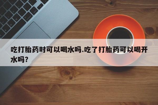 意外怀孕怎么买流产药吃打胎药时可以喝水吗.吃了打胎药可以喝开水吗？