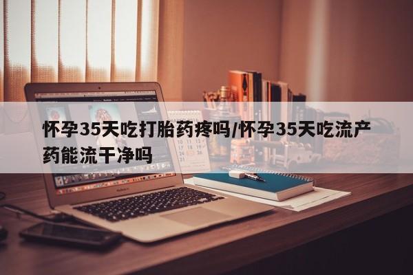 意外怀孕怎么买流产药怀孕35天吃打胎药疼吗/怀孕35天吃流产药能流干净吗
