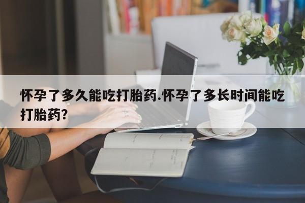意外怀孕怎么买流产药怀孕了多久能吃打胎药.怀孕了多长时间能吃打胎药？