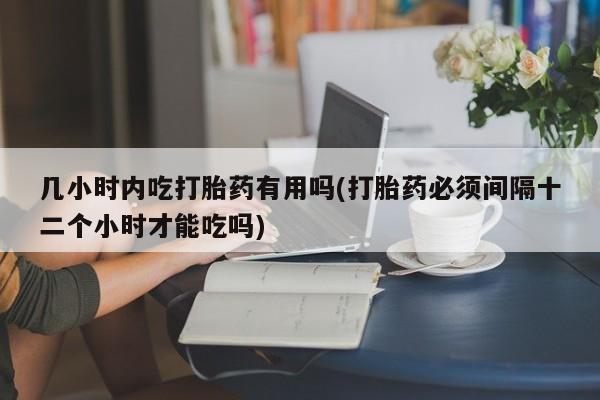 意外怀孕怎么买流产药几小时内吃打胎药有用吗(打胎药必须间隔十二个小时才能吃吗)