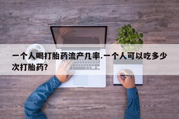 意外怀孕怎么买流产药一个人喝打胎药流产几率.一个人可以吃多少次打胎药？