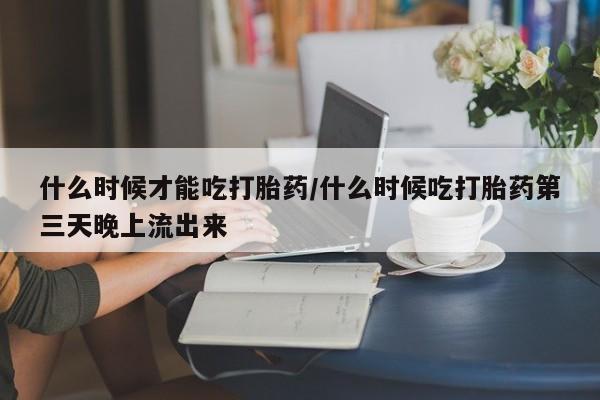 意外怀孕怎么买流产药什么时候才能吃打胎药/什么时候吃打胎药第三天晚上流出来