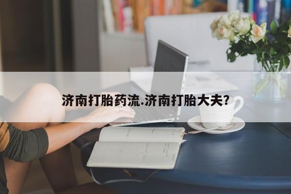 意外怀孕怎么买流产药济南打胎药流.济南打胎大夫？