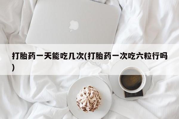 意外怀孕怎么买流产药打胎药一天能吃几次(打胎药一次吃六粒行吗)