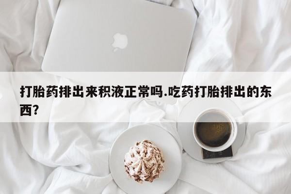 意外怀孕怎么买流产药打胎药排出来积液正常吗.吃药打胎排出的东西？