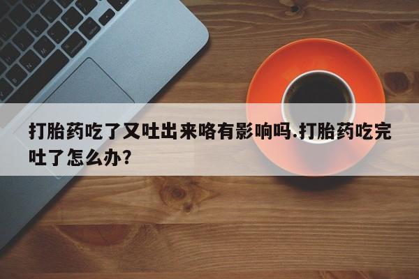 意外怀孕怎么买流产药打胎药吃了又吐出来咯有影响吗.打胎药吃完吐了怎么办？