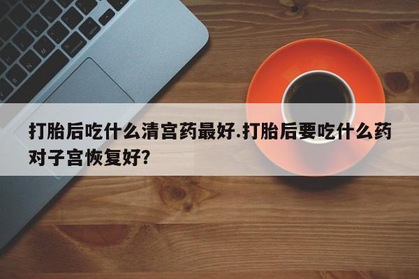意外怀孕怎么买流产药打胎后吃什么清宫药最好.打胎后要吃什么药对子宫恢复好？