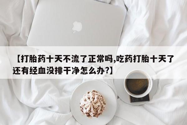 意外怀孕怎么买流产药【打胎药十天不流了正常吗,吃药打胎十天了还有经血没排干净怎么办?】