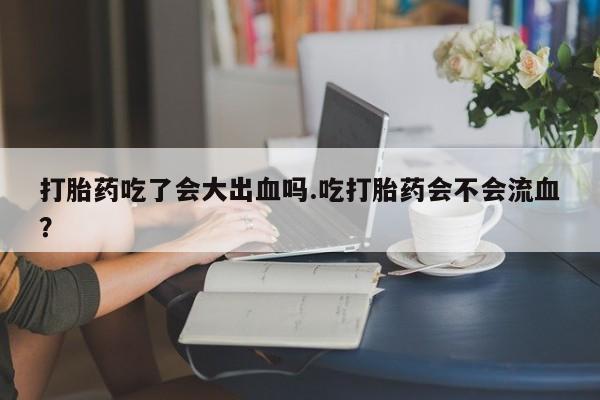 意外怀孕怎么买流产药打胎药吃了会大出血吗.吃打胎药会不会流血？
