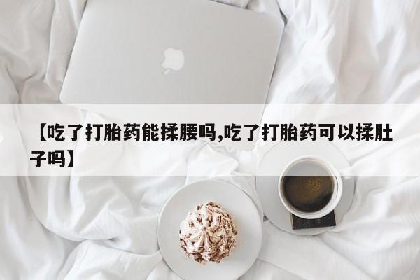 意外怀孕怎么买流产药【吃了打胎药能揉腰吗,吃了打胎药可以揉肚子吗】