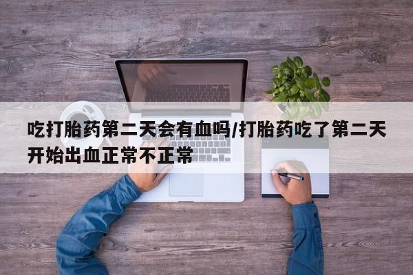 意外怀孕怎么买流产药吃打胎药第二天会有血吗/打胎药吃了第二天开始出血正常不正常