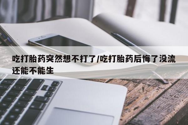 意外怀孕怎么买流产药吃打胎药突然想不打了/吃打胎药后悔了没流还能不能生