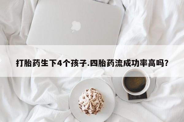 意外怀孕怎么买流产药打胎药生下4个孩子.四胎药流成功率高吗？