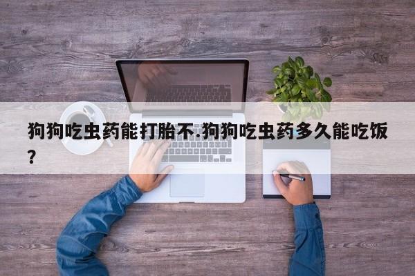 意外怀孕怎么买流产药狗狗吃虫药能打胎不.狗狗吃虫药多久能吃饭？