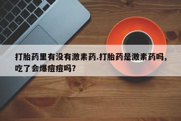 意外怀孕怎么买流产药打胎药里有没有激素药.打胎药是激素药吗,吃了会爆痘痘吗？
