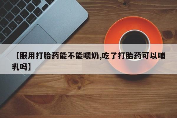 意外怀孕怎么买流产药【服用打胎药能不能喂奶,吃了打胎药可以哺乳吗】