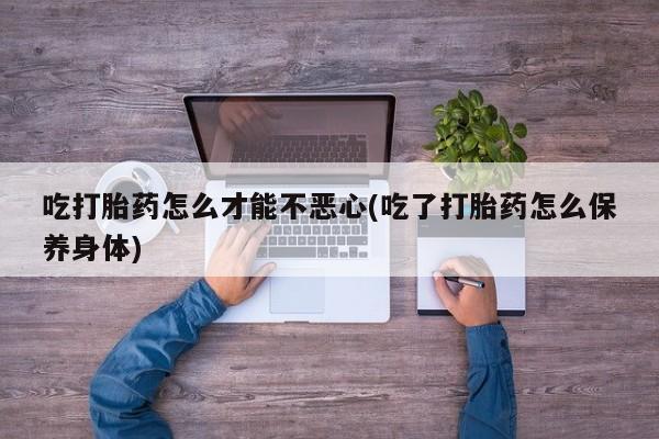意外怀孕怎么买流产药吃打胎药怎么才能不恶心(吃了打胎药怎么保养身体)