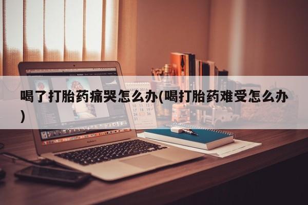 意外怀孕怎么买流产药喝了打胎药痛哭怎么办(喝打胎药难受怎么办)