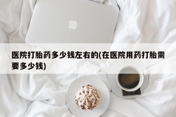 意外怀孕怎么买流产药医院打胎药多少钱左右的(在医院用药打胎需要多少钱)