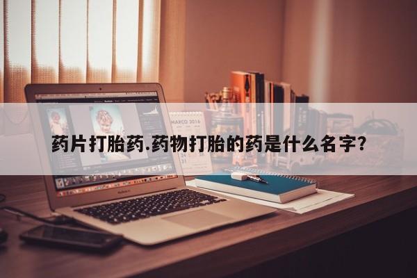 意外怀孕怎么买流产药药片打胎药.药物打胎的药是什么名字？