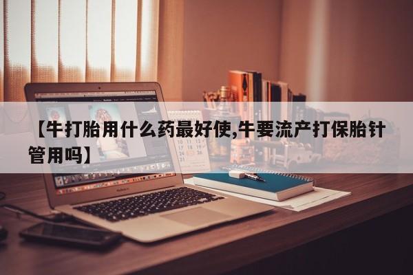 意外怀孕怎么买流产药【牛打胎用什么药最好使,牛要流产打保胎针管用吗】
