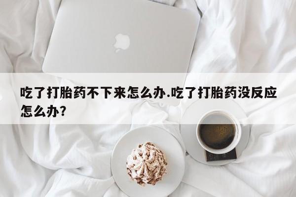 意外怀孕怎么买流产药吃了打胎药不下来怎么办.吃了打胎药没反应怎么办？