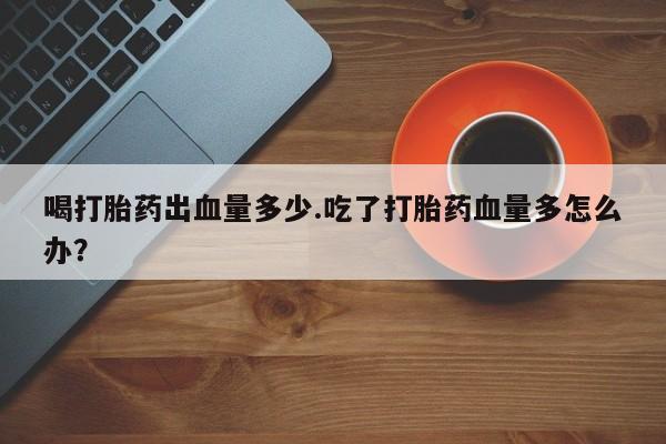 意外怀孕怎么买流产药喝打胎药出血量多少.吃了打胎药血量多怎么办？