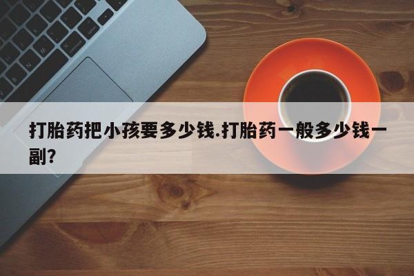 意外怀孕怎么买流产药打胎药把小孩要多少钱.打胎药一般多少钱一副？