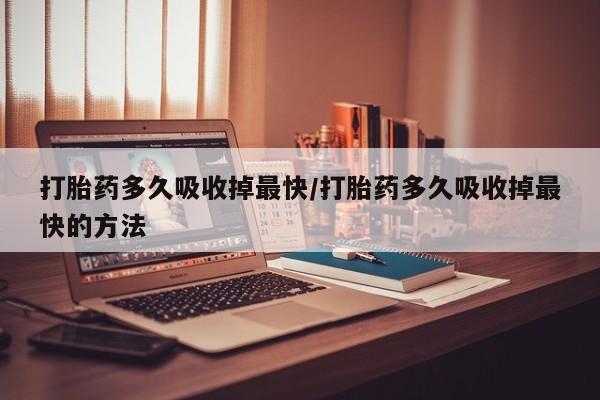意外怀孕怎么买流产药打胎药多久吸收掉最快/打胎药多久吸收掉最快的方法