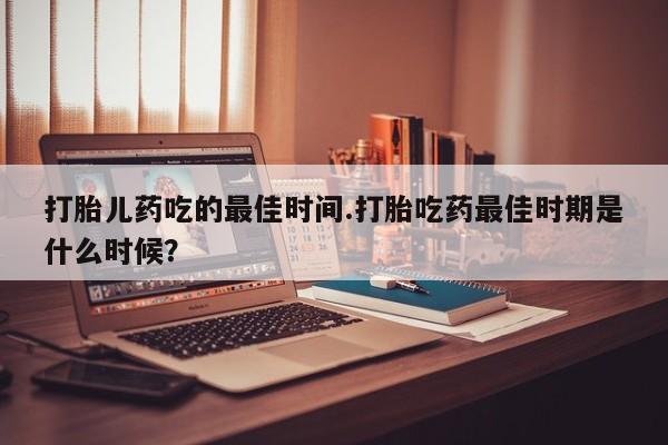 意外怀孕怎么买流产药打胎儿药吃的最佳时间.打胎吃药最佳时期是什么时候？