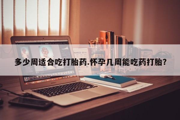 意外怀孕怎么买流产药多少周适合吃打胎药.怀孕几周能吃药打胎？